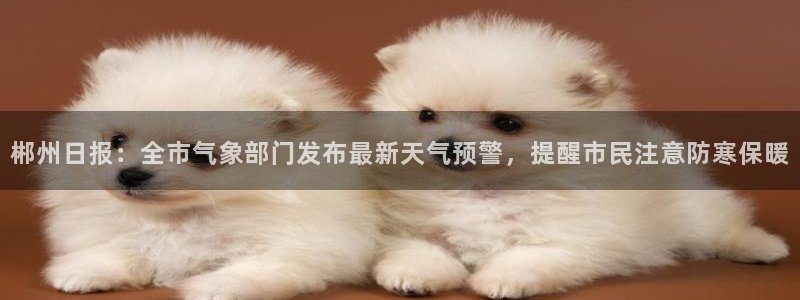 火凤斗球直播体育：郴州日报：全市气象部门发布最新天气预警，提醒市民注意防寒保暖